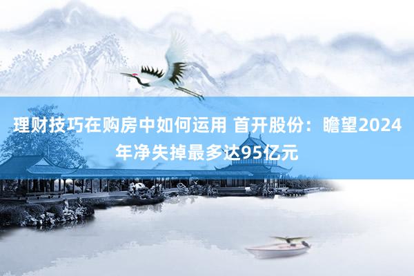 理财技巧在购房中如何运用 首开股份：瞻望2024年净失掉最多达95亿元