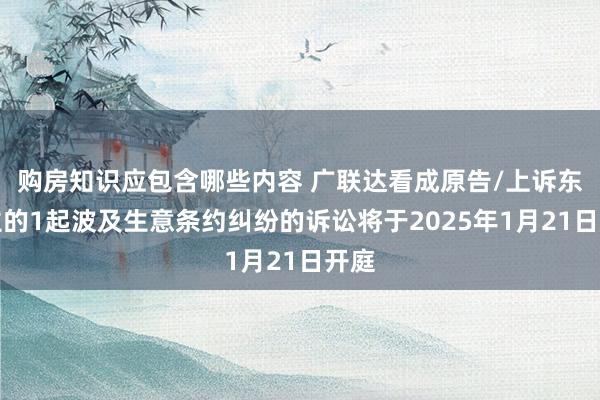 购房知识应包含哪些内容 广联达看成原告/上诉东谈主的1起波及生意条约纠纷的诉讼将于2025年1月21日开庭