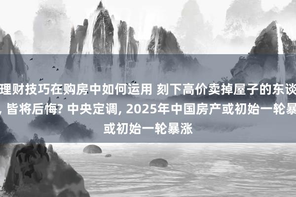 理财技巧在购房中如何运用 刻下高价卖掉屋子的东谈主, 皆将后悔? 中央定调, 2025年中国房产或初始一轮暴涨