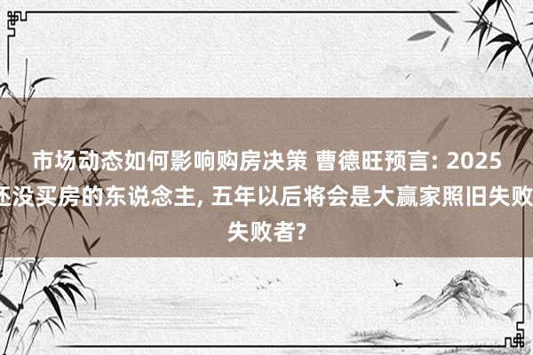 市场动态如何影响购房决策 曹德旺预言: 2025年还没买房的东说念主, 五年以后将会是大赢家照旧失败者?