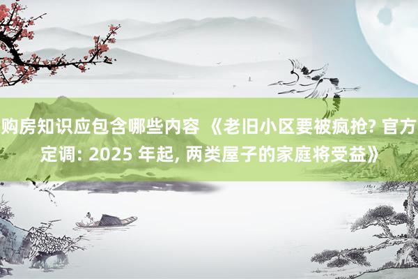 购房知识应包含哪些内容 《老旧小区要被疯抢? 官方定调: 2025 年起, 两类屋子的家庭将受益》