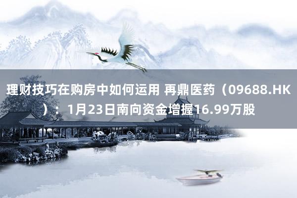 理财技巧在购房中如何运用 再鼎医药（09688.HK）：1月23日南向资金增握16.99万股