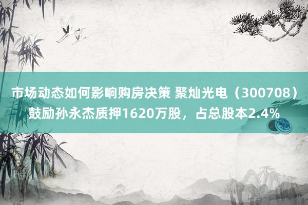 市场动态如何影响购房决策 聚灿光电（300708）鼓励孙永杰质押1620万股，占总股本2.4%