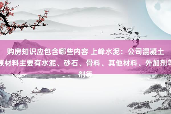 购房知识应包含哪些内容 上峰水泥：公司混凝土原材料主要有水泥、砂石、骨料、其他材料、外加剂等