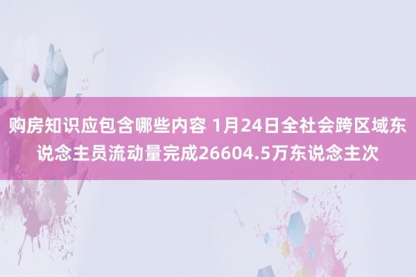 购房知识应包含哪些内容 1月24日全社会跨区域东说念主员流动量完成26604.5万东说念主次