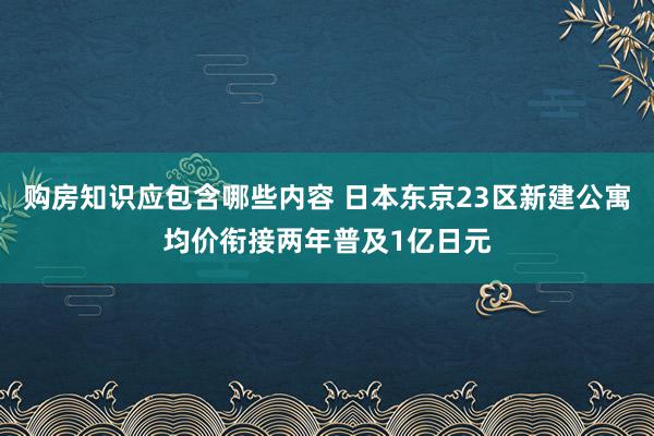 购房知识应包含哪些内容 日本东京23区新建公寓均价衔接两年普及1亿日元