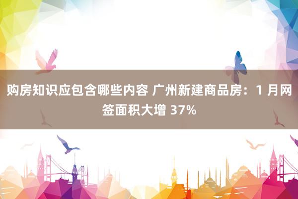 购房知识应包含哪些内容 广州新建商品房：1 月网签面积大增 37%