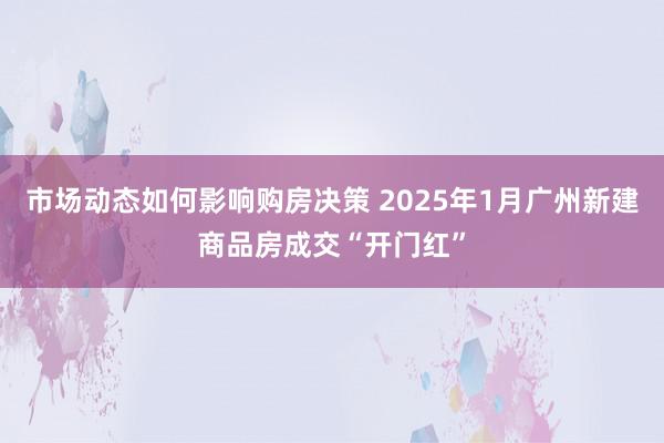 市场动态如何影响购房决策 2025年1月广州新建商品房成交“开门红”