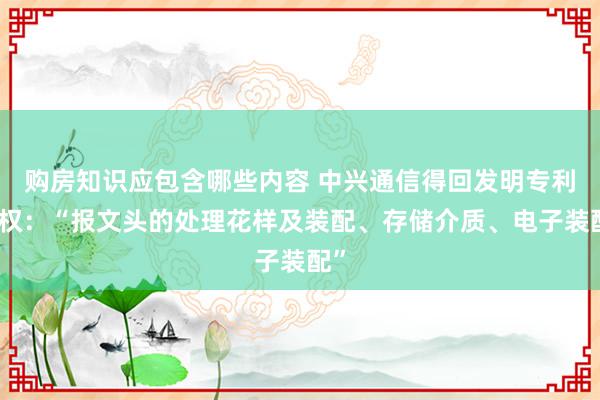 购房知识应包含哪些内容 中兴通信得回发明专利授权：“报文头的处理花样及装配、存储介质、电子装配”