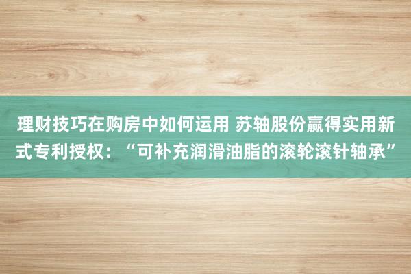 理财技巧在购房中如何运用 苏轴股份赢得实用新式专利授权：“可补充润滑油脂的滚轮滚针轴承”