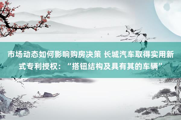 市场动态如何影响购房决策 长城汽车取得实用新式专利授权：“搭钮结构及具有其的车辆”