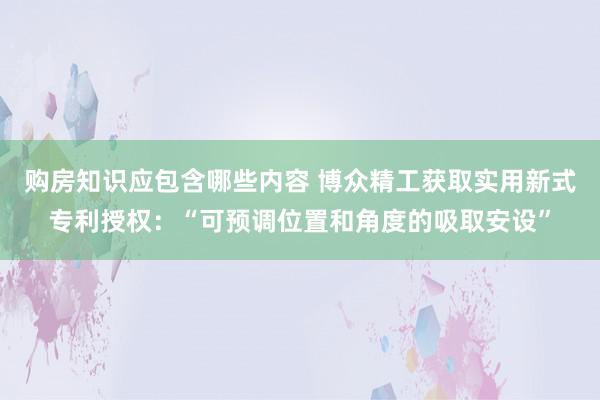 购房知识应包含哪些内容 博众精工获取实用新式专利授权：“可预调位置和角度的吸取安设”