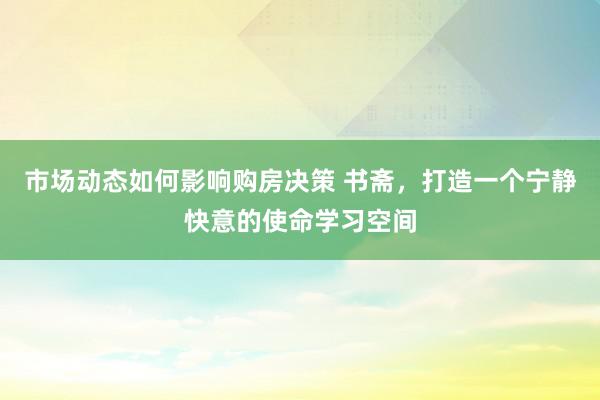 市场动态如何影响购房决策 书斋，打造一个宁静快意的使命学习空间