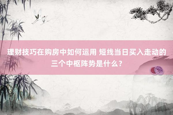 理财技巧在购房中如何运用 短线当日买入走动的三个中枢阵势是什么？