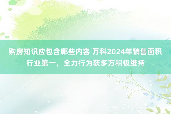 购房知识应包含哪些内容 万科2024年销售面积行业第一，全力行为获多方积极维持