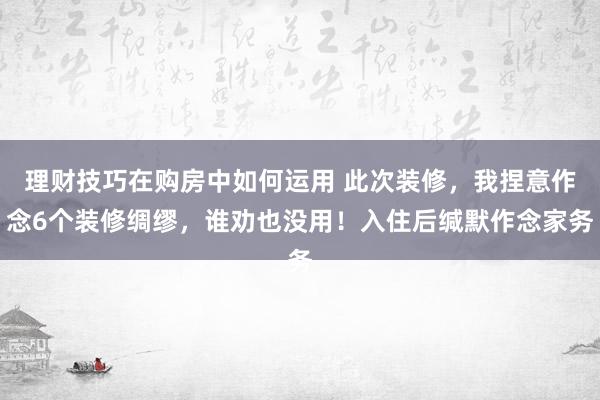 理财技巧在购房中如何运用 此次装修，我捏意作念6个装修绸缪，谁劝也没用！入住后缄默作念家务