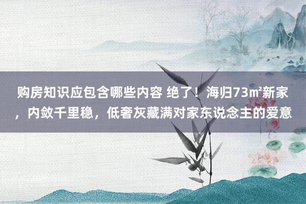 购房知识应包含哪些内容 绝了！海归73㎡新家，内敛千里稳，低奢灰藏满对家东说念主的爱意