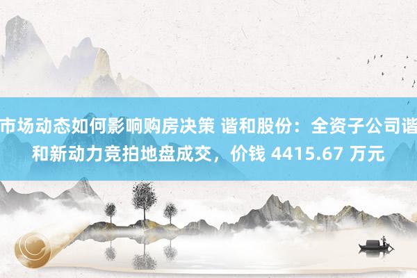 市场动态如何影响购房决策 谐和股份：全资子公司谐和新动力竞拍地盘成交，价钱 4415.67 万元