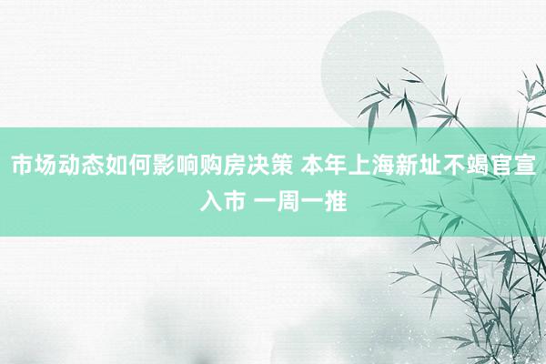 市场动态如何影响购房决策 本年上海新址不竭官宣入市 一周一推