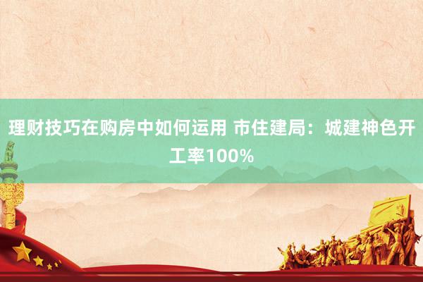 理财技巧在购房中如何运用 市住建局：城建神色开工率100%