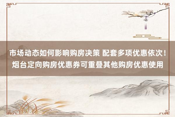 市场动态如何影响购房决策 配套多项优惠依次！烟台定向购房优惠券可重叠其他购房优惠使用