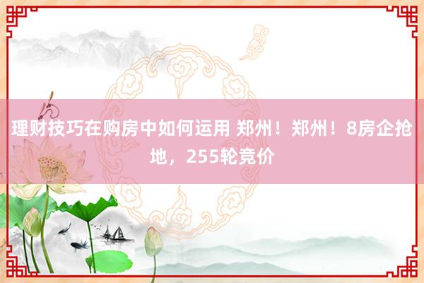 理财技巧在购房中如何运用 郑州！郑州！8房企抢地，255轮竞价