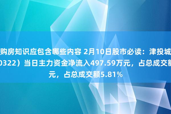 购房知识应包含哪些内容 2月10日股市必读：津投城开（600322）当日主力资金净流入497.59万元，占总成交额5.81%