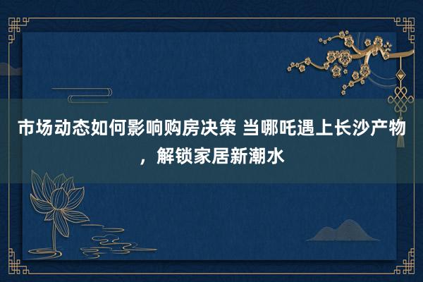 市场动态如何影响购房决策 当哪吒遇上长沙产物，解锁家居新潮水