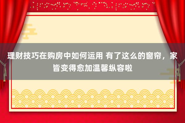 理财技巧在购房中如何运用 有了这么的窗帘，家皆变得愈加温馨纵容啦