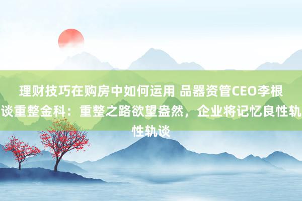 理财技巧在购房中如何运用 品器资管CEO李根首谈重整金科：重整之路欲望盎然，企业将记忆良性轨谈