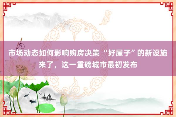 市场动态如何影响购房决策 “好屋子”的新设施来了，这一重磅城市最初发布