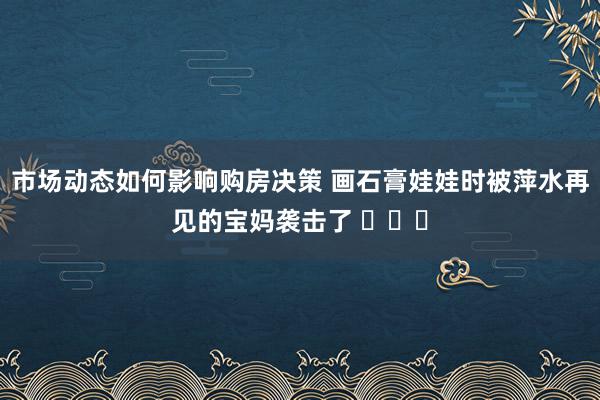 市场动态如何影响购房决策 画石膏娃娃时被萍水再见的宝妈袭击了 ​​​