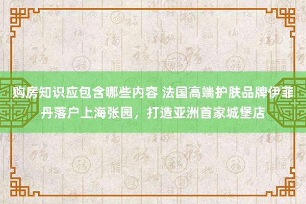 购房知识应包含哪些内容 法国高端护肤品牌伊菲丹落户上海张园，打造亚洲首家城堡店