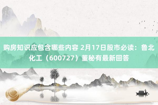 购房知识应包含哪些内容 2月17日股市必读：鲁北化工（600727）董秘有最新回答