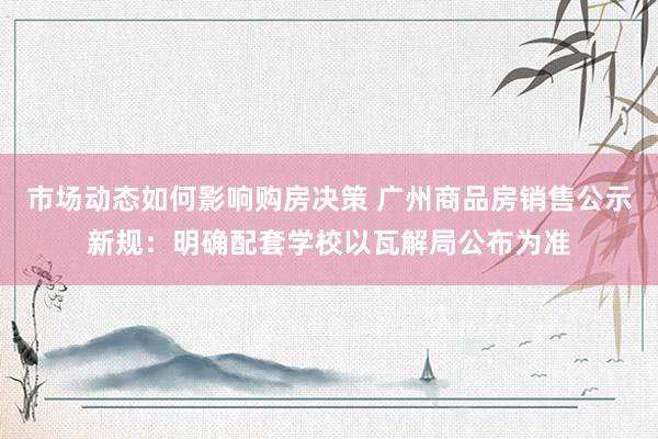 市场动态如何影响购房决策 广州商品房销售公示新规：明确配套学校以瓦解局公布为准