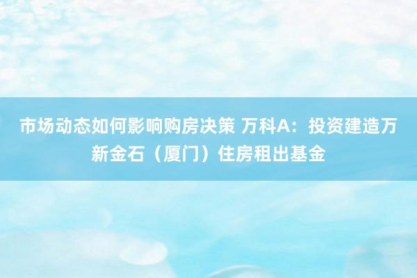 市场动态如何影响购房决策 万科A：投资建造万新金石（厦门）住房租出基金