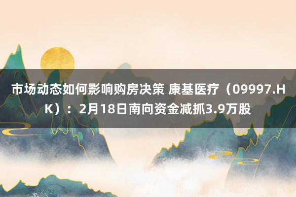 市场动态如何影响购房决策 康基医疗（09997.HK）：2月18日南向资金减抓3.9万股