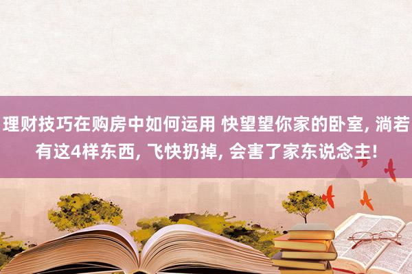 理财技巧在购房中如何运用 快望望你家的卧室, 淌若有这4样东西, 飞快扔掉, 会害了家东说念主!