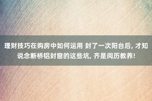 理财技巧在购房中如何运用 封了一次阳台后, 才知说念断桥铝封窗的这些坑, 齐是阅历教养!