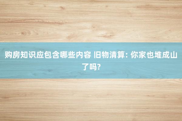 购房知识应包含哪些内容 旧物清算: 你家也堆成山了吗?