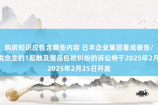 购房知识应包含哪些内容 日丰企业集团看成被告/被上诉东说念主的1起触及居品包袱纠纷的诉讼将于2025年2月25日开庭