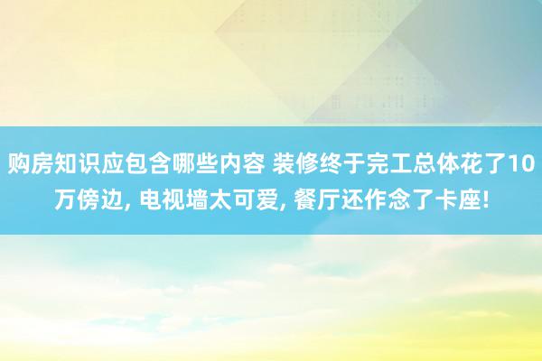 购房知识应包含哪些内容 装修终于完工总体花了10万傍边, 电视墙太可爱, 餐厅还作念了卡座!