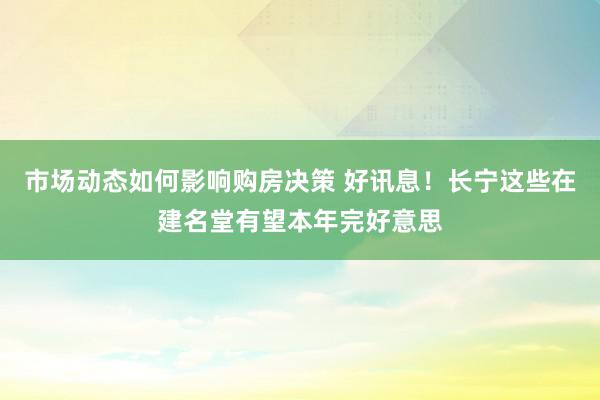 市场动态如何影响购房决策 好讯息！长宁这些在建名堂有望本年完好意思