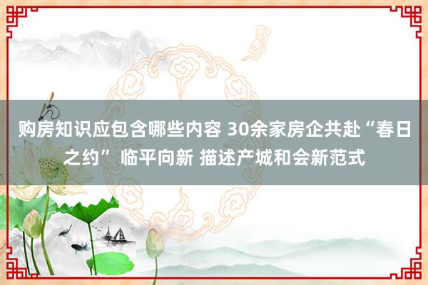 购房知识应包含哪些内容 30余家房企共赴“春日之约” 临平向新 描述产城和会新范式