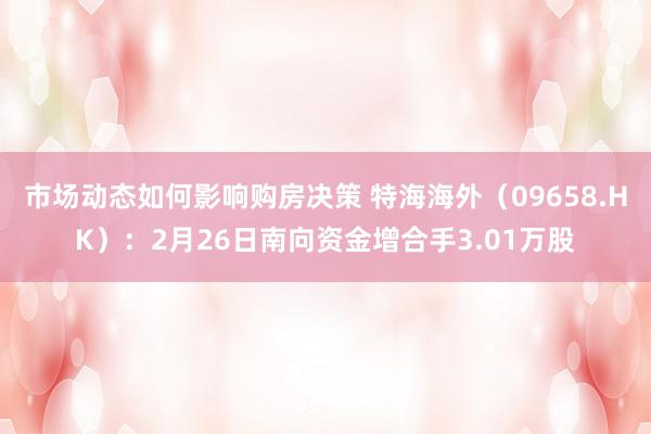 市场动态如何影响购房决策 特海海外（09658.HK）：2月26日南向资金增合手3.01万股