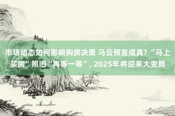 市场动态如何影响购房决策 马云预言成真? “马上买房”照旧“再等一等”, 2025年将迎来大变局