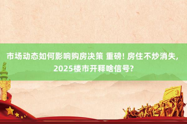 市场动态如何影响购房决策 重磅! 房住不炒消失, 2025楼市开释啥信号?