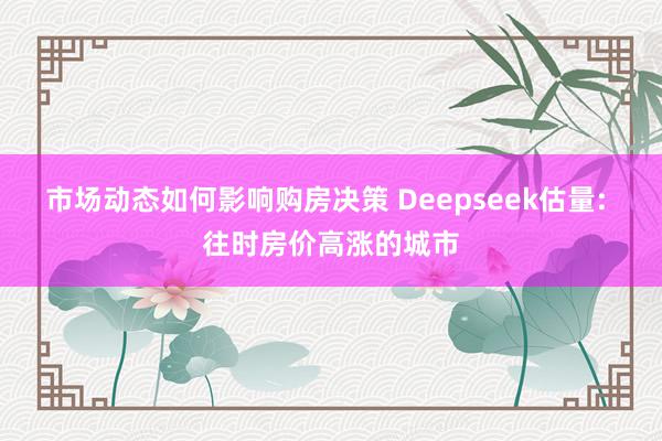 市场动态如何影响购房决策 Deepseek估量: 往时房价高涨的城市