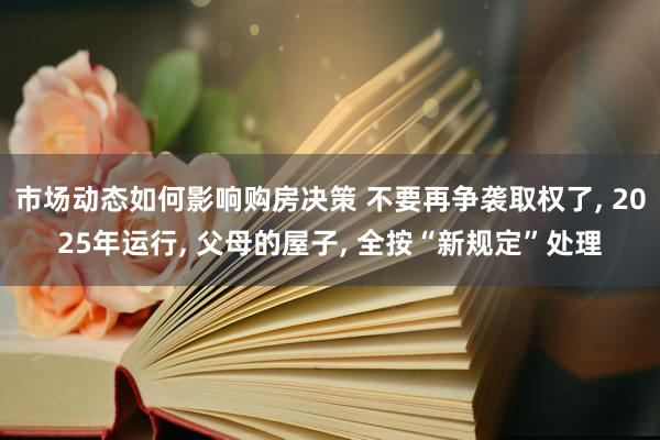 市场动态如何影响购房决策 不要再争袭取权了, 2025年运行, 父母的屋子, 全按“新规定”处理