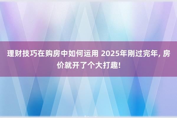 理财技巧在购房中如何运用 2025年刚过完年, 房价就开了个大打趣!